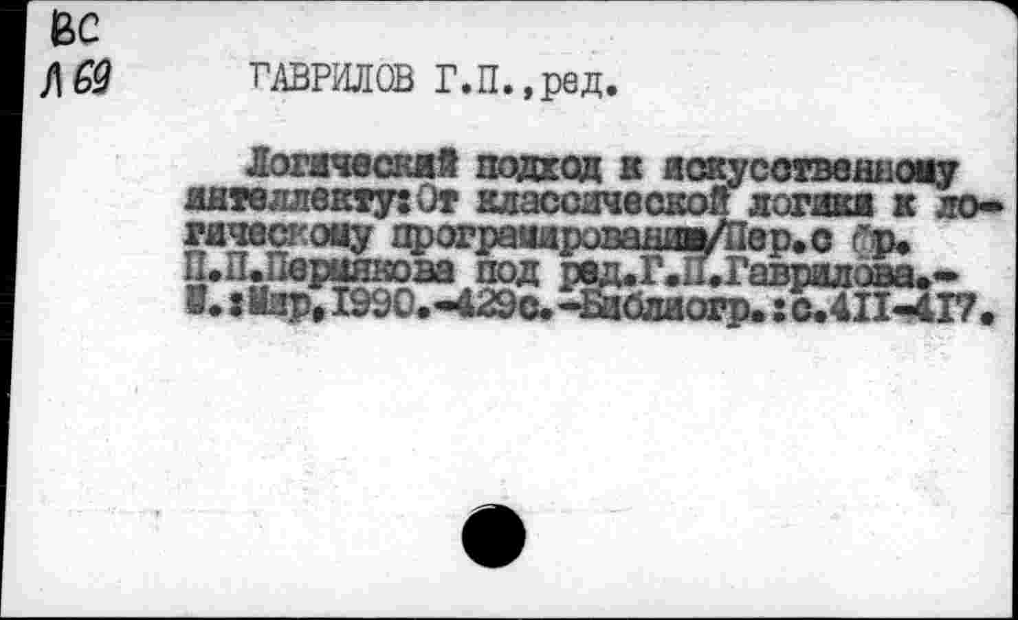 ﻿ГАВРИЛОВ Г.П.,ред.
Логический подход к искусственному интеллекту: От классической логики к логическому протраадропа1^Д1ер.с гр. П.П.Пермяковапод ред.Г..1.Гаврилава»* В. :Иира 199С.-429с<-Библиогр. : с. 411-417.